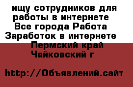 ищу сотрудников для работы в интернете - Все города Работа » Заработок в интернете   . Пермский край,Чайковский г.